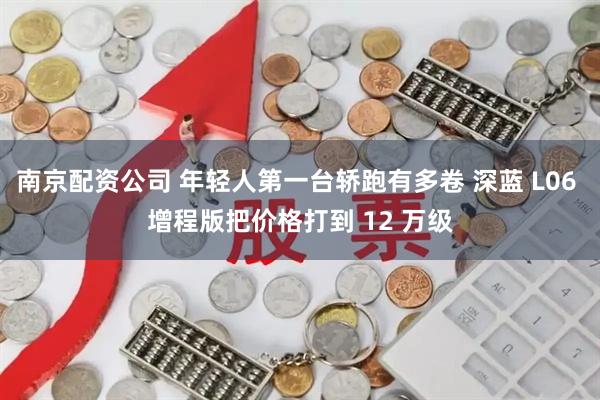 南京配资公司 年轻人第一台轿跑有多卷 深蓝 L06 增程版把价格打到 12 万级