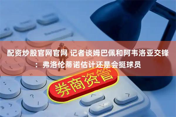 配资炒股官网官网 记者谈姆巴佩和阿韦洛亚交锋：弗洛伦蒂诺估计还是会挺球员