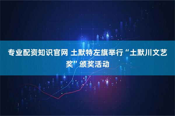 专业配资知识官网 土默特左旗举行“土默川文艺奖”颁奖活动