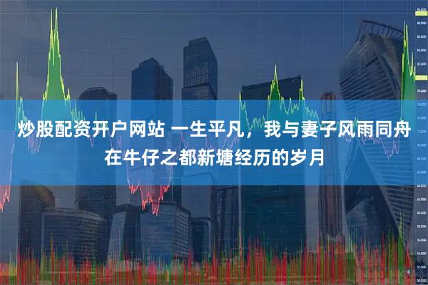 炒股配资开户网站 一生平凡，我与妻子风雨同舟在牛仔之都新塘经历的岁月
